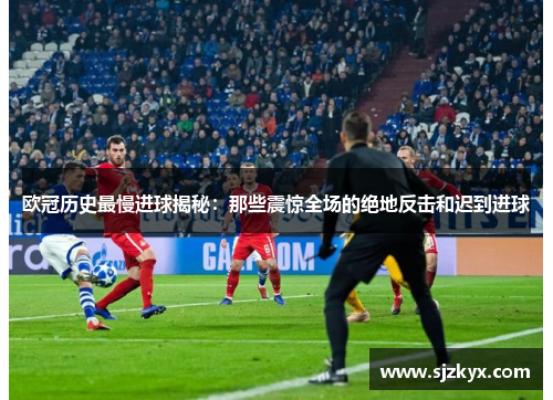 欧冠历史最慢进球揭秘：那些震惊全场的绝地反击和迟到进球